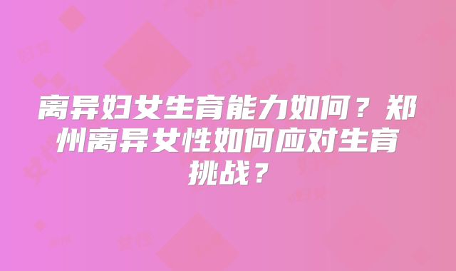 离异妇女生育能力如何？郑州离异女性如何应对生育挑战？