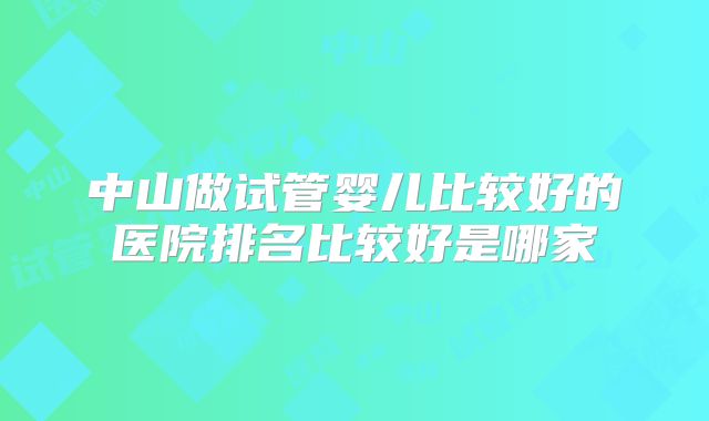 中山做试管婴儿比较好的医院排名比较好是哪家