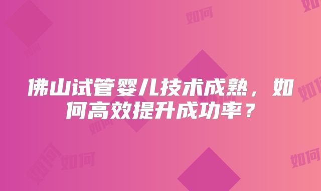 佛山试管婴儿技术成熟，如何高效提升成功率？