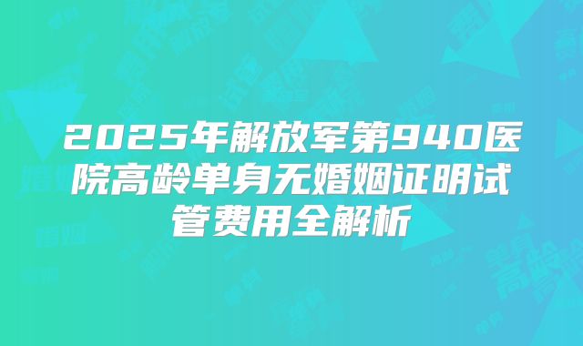 2025年解放军第940医院高龄单身无婚姻证明试管费用全解析