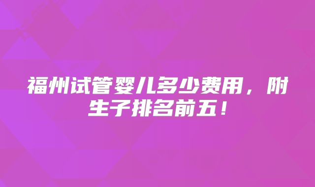 福州试管婴儿多少费用,附生子排名前五!