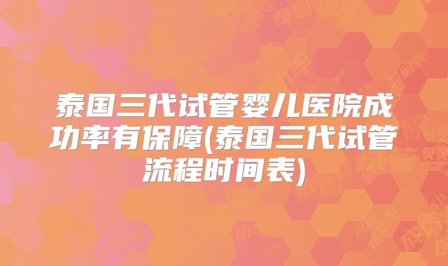 泰国三代试管婴儿医院成功率有保障(泰国三代试管流程时间表)