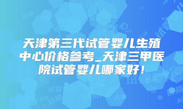 天津第三代试管婴儿生殖中心价格参考_天津三甲医院试管婴儿哪家好!
