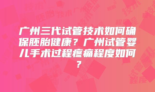 广州三代试管技术如何确保胚胎健康?广州试管婴儿手术过程疼痛程度如何?