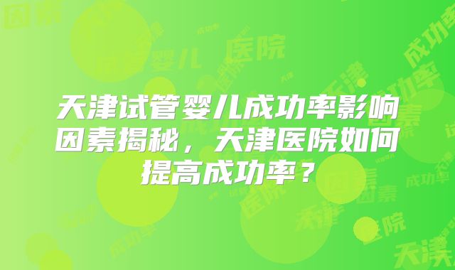 天津试管婴儿成功率影响因素揭秘,天津医院如何提高成功率?