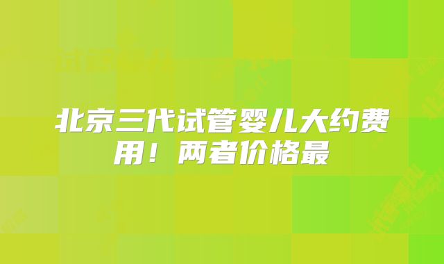 北京三代试管婴儿大约费用!两者价格最