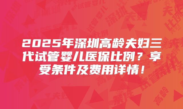 2025年深圳高龄夫妇三代试管婴儿医保比例？享受条件及费用详情！
