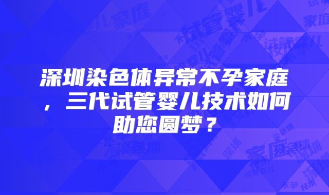 深圳染色体异常不孕家庭，三代试管婴儿技术如何助您圆梦？