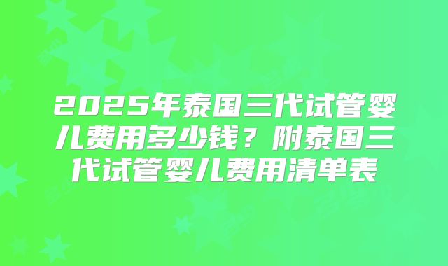 2025年泰国三代试管婴儿费用多少钱?附泰国三代试管婴儿费用清单表