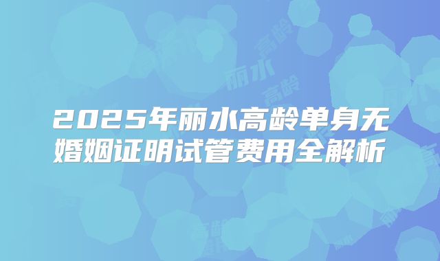 2025年丽水高龄单身无婚姻证明试管费用全解析