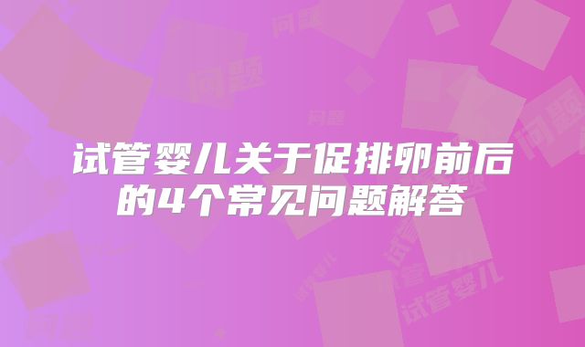 试管婴儿关于促排卵前后的4个常见问题解答