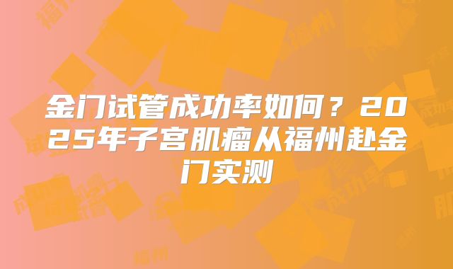 金门试管成功率如何?2025年子宫肌瘤从福州赴金门实测