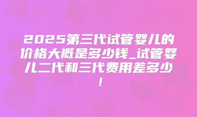 2025第三代试管婴儿的价格大概是多少钱_试管婴儿二代和三代费用差多少!