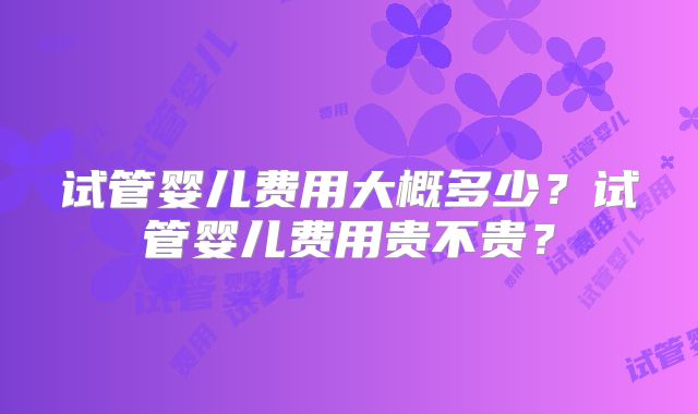 试管婴儿费用大概多少?试管婴儿费用贵不贵?