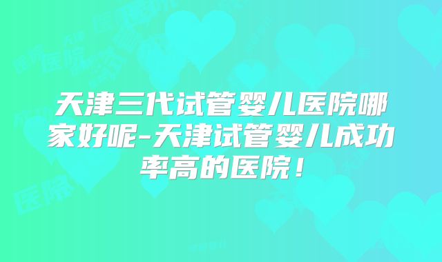 天津三代试管婴儿医院哪家好呢-天津试管婴儿成功率高的医院！