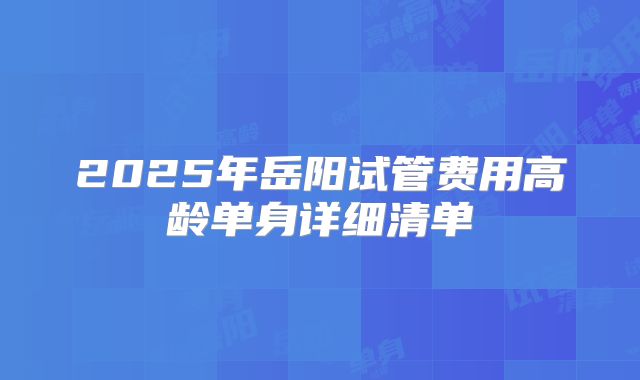 2025年岳阳试管费用高龄单身详细清单