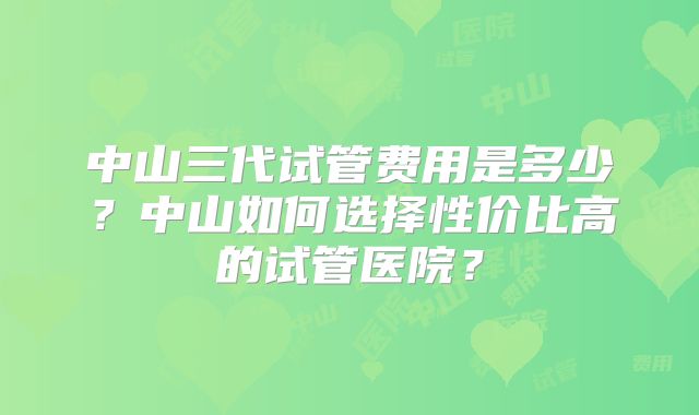 中山三代试管费用是多少?中山如何选择性价比高的试管医院?