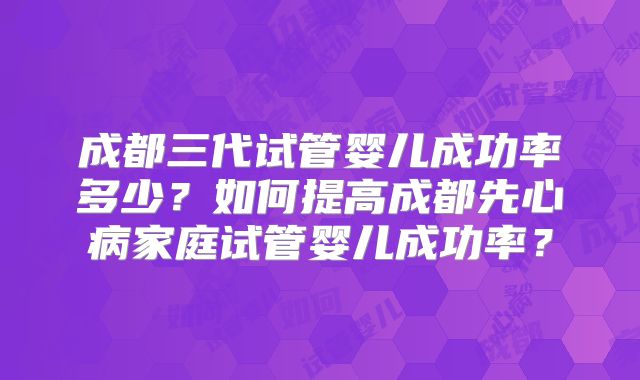 成都三代试管婴儿成功率多少?如何提高成都先心病家庭试管婴儿成功率?
