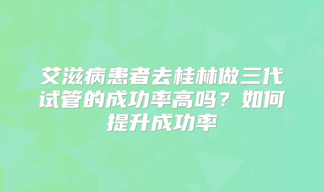 艾滋病患者去桂林做三代试管的成功率高吗？如何提升成功率