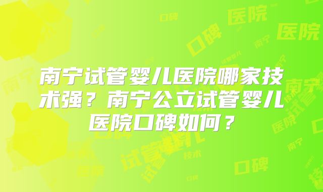 南宁试管婴儿医院哪家技术强?南宁公立试管婴儿医院口碑如何?