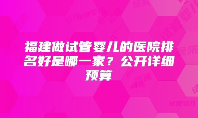 福建做试管婴儿的医院排名好是哪一家？公开详细预算