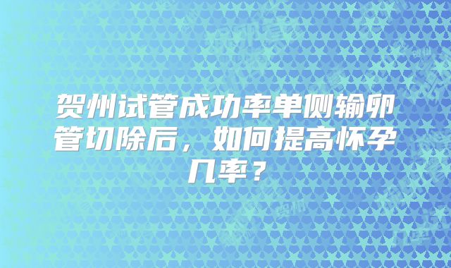贺州试管成功率单侧输卵管切除后,如何提高怀孕几率?