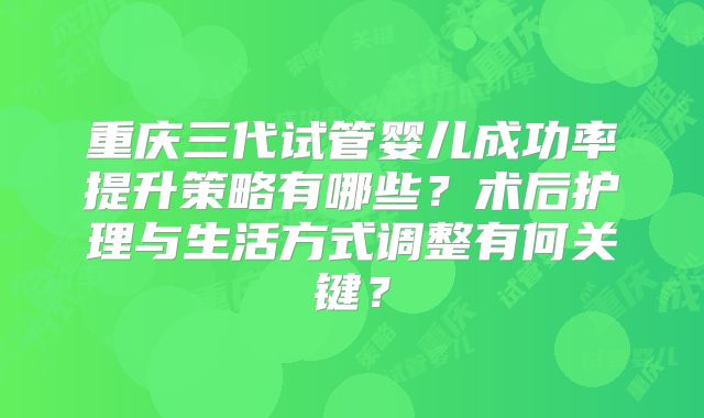 重庆三代试管婴儿成功率提升策略有哪些?术后护理与生活方式调整有何关键?