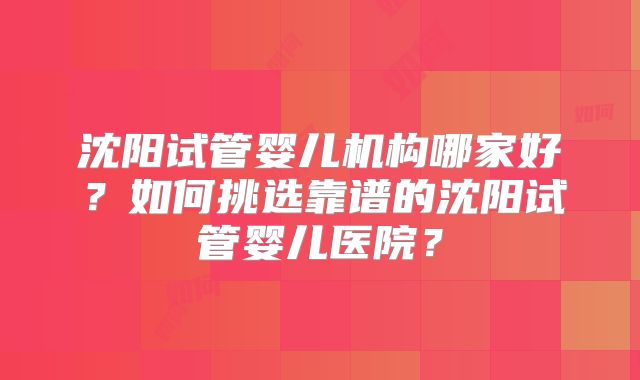 沈阳试管婴儿机构哪家好？如何挑选靠谱的沈阳试管婴儿医院？