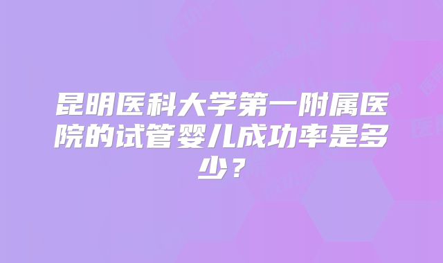 昆明医科大学第一附属医院的试管婴儿成功率是多少?