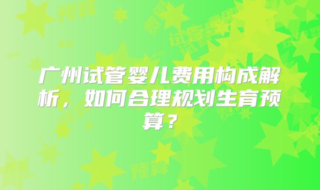 广州试管婴儿费用构成解析，如何合理规划生育预算？