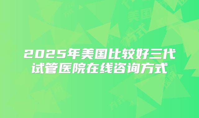 2025年美国比较好三代试管医院在线咨询方式