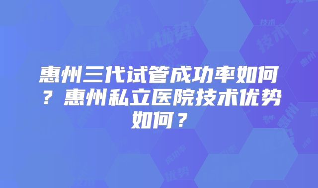 惠州三代试管成功率如何?惠州私立医院技术优势如何?