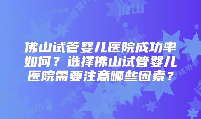 佛山试管婴儿医院成功率如何？选择佛山试管婴儿医院需要注意哪些因素？