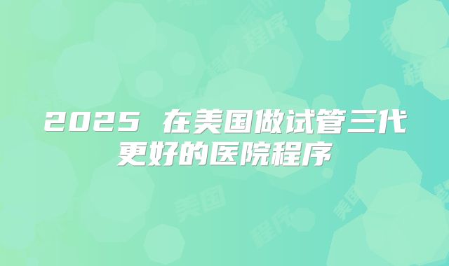 2025 在美国做试管三代更好的医院程序