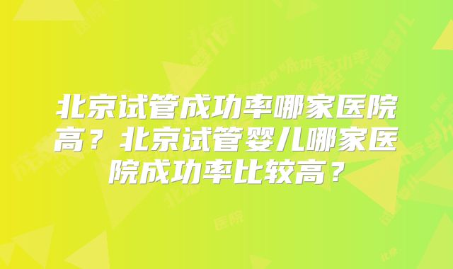北京试管成功率哪家医院高?北京试管婴儿哪家医院成功率比较高?