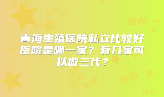 青海生殖医院私立比较好医院是哪一家？有几家可以做三代？
