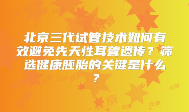 北京三代试管技术如何有效避免先天性耳聋遗传?筛选健康胚胎的关键是什么?