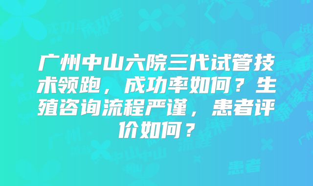 广州中山六院三代试管技术领跑，成功率如何？生殖咨询流程严谨，患者评价如何？