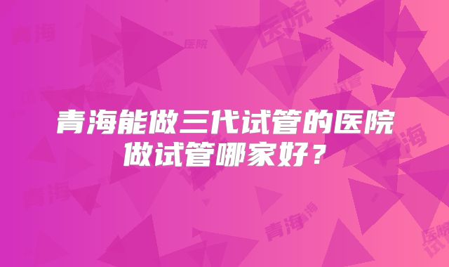 青海能做三代试管的医院做试管哪家好？