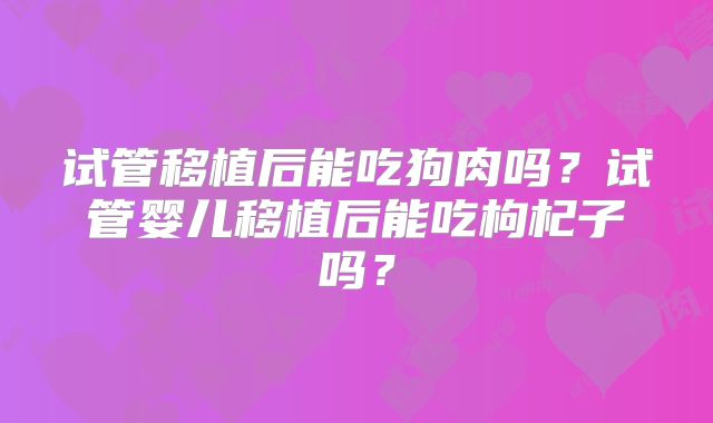 试管移植后能吃狗肉吗?试管婴儿移植后能吃枸杞子吗?