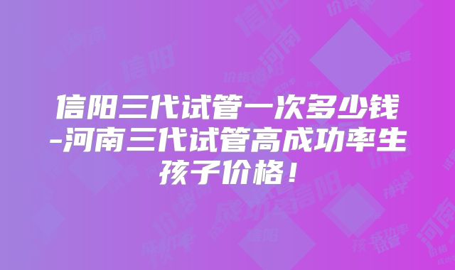 信阳三代试管一次多少钱-河南三代试管高成功率生孩子价格!