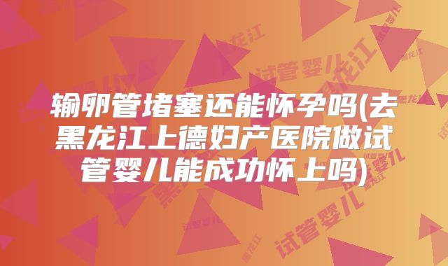 输卵管堵塞还能怀孕吗(去黑龙江上德妇产医院做试管婴儿能成功怀上吗)