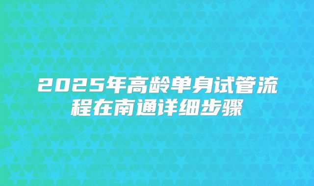 2025年高龄单身试管流程在南通详细步骤