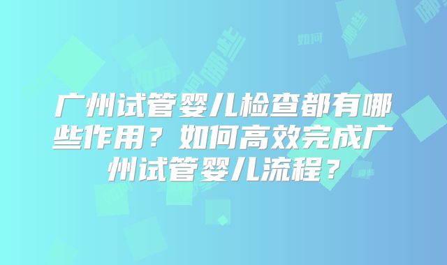 广州试管婴儿检查都有哪些作用？如何高效完成广州试管婴儿流程？