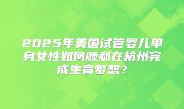 2025年美国试管婴儿单身女性如何顺利在杭州完成生育梦想?