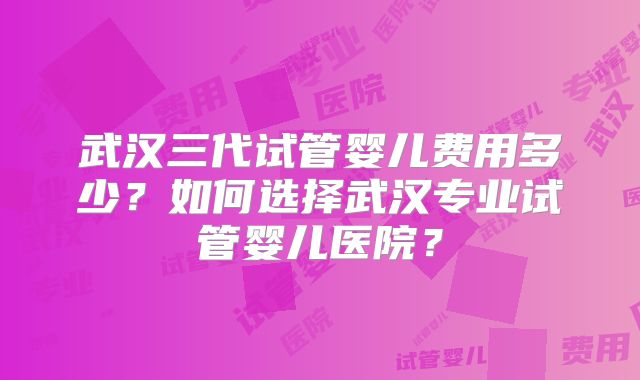 武汉三代试管婴儿费用多少？如何选择武汉专业试管婴儿医院？