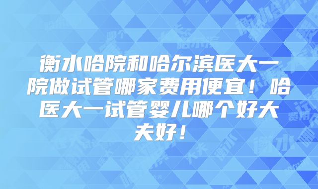 衡水哈院和哈尔滨医大一院做试管哪家费用便宜!哈医大一试管婴儿哪个好大夫好!