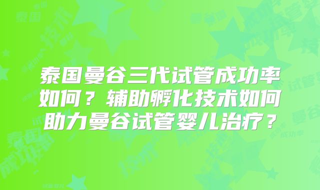 泰国曼谷三代试管成功率如何?辅助孵化技术如何助力曼谷试管婴儿治疗?