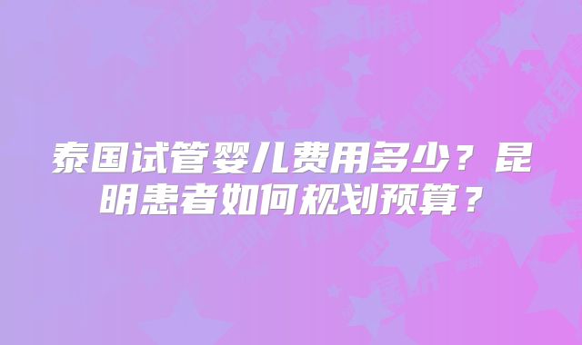 泰国试管婴儿费用多少?昆明患者如何规划预算?