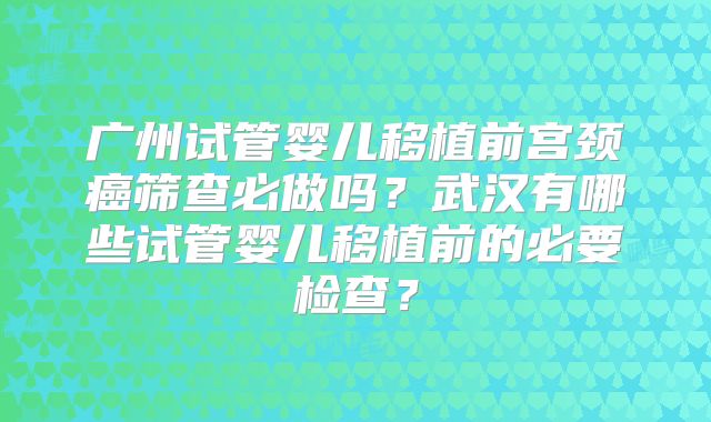 广州试管婴儿移植前宫颈癌筛查必做吗？武汉有哪些试管婴儿移植前的必要检查？